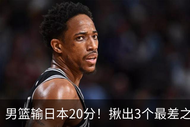 男篮输日本20分！揪出3个最差之人，坑惨了球队